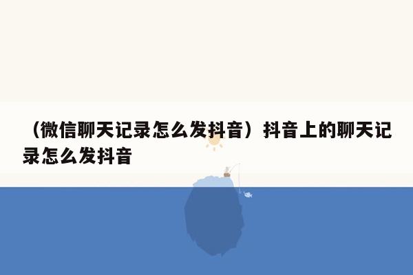 （微信聊天记录怎么发抖音）抖音上的聊天记录怎么发抖音