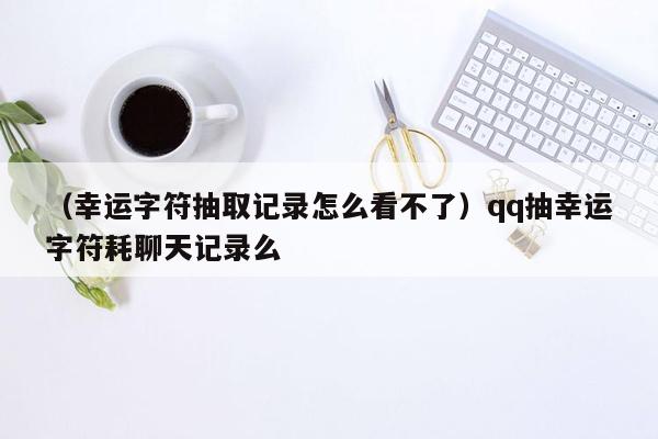 （幸运字符抽取记录怎么看不了）qq抽幸运字符耗聊天记录么