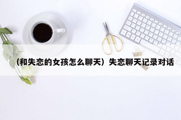 （和失恋的女孩怎么聊天）失恋聊天记录对话