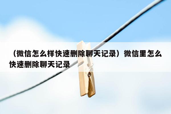 （微信怎么样快速删除聊天记录）微信里怎么快速删除聊天记录