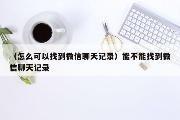 （怎么可以找到微信聊天记录）能不能找到微信聊天记录