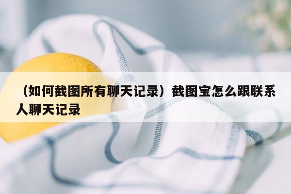 （如何截图所有聊天记录）截图宝怎么跟联系人聊天记录