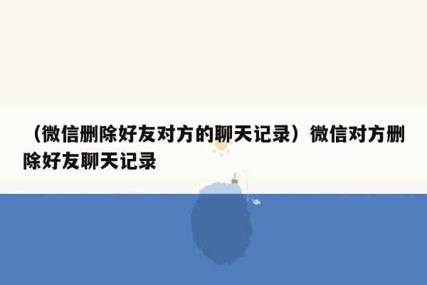 （微信删除好友对方的聊天记录）微信对方删除好友聊天记录