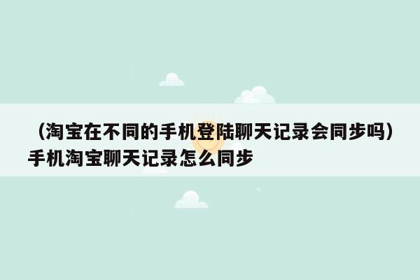 （淘宝在不同的手机登陆聊天记录会同步吗）手机淘宝聊天记录怎么同步