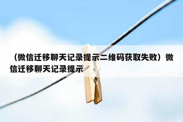 （微信迁移聊天记录提示二维码获取失败）微信迁移聊天记录提示