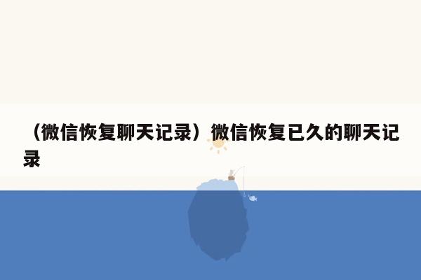 （微信恢复聊天记录）微信恢复已久的聊天记录