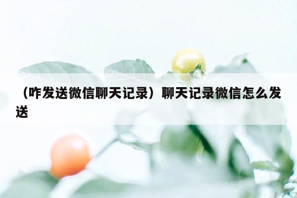 （咋发送微信聊天记录）聊天记录微信怎么发送