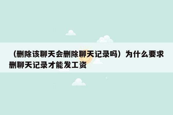 （删除该聊天会删除聊天记录吗）为什么要求删聊天记录才能发工资