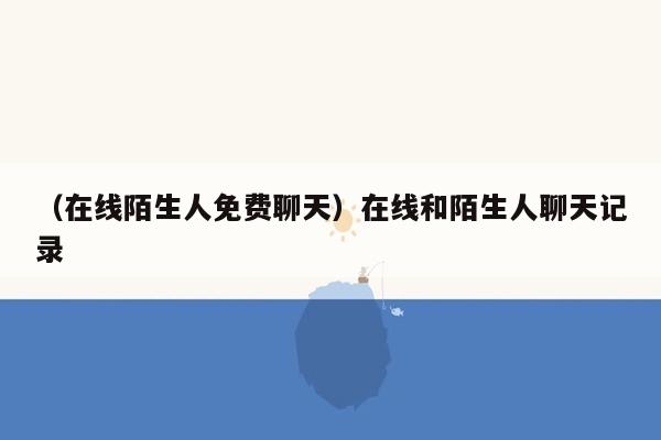 （在线陌生人免费聊天）在线和陌生人聊天记录