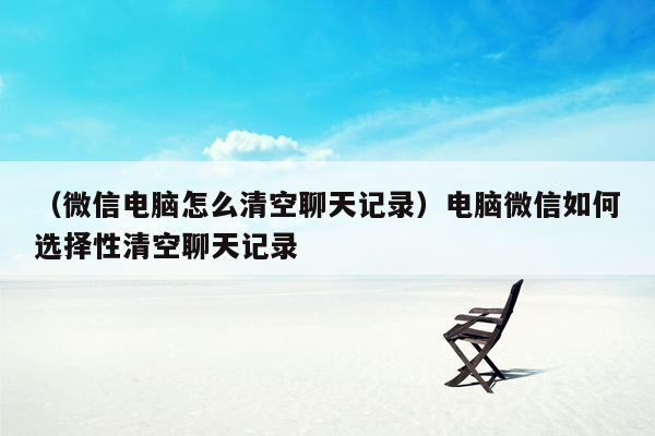 （微信电脑怎么清空聊天记录）电脑微信如何选择性清空聊天记录