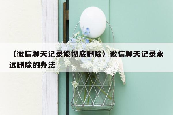 （微信聊天记录能彻底删除）微信聊天记录永远删除的办法