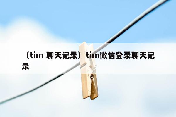 （tim 聊天记录）tim微信登录聊天记录