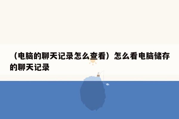 （电脑的聊天记录怎么查看）怎么看电脑储存的聊天记录