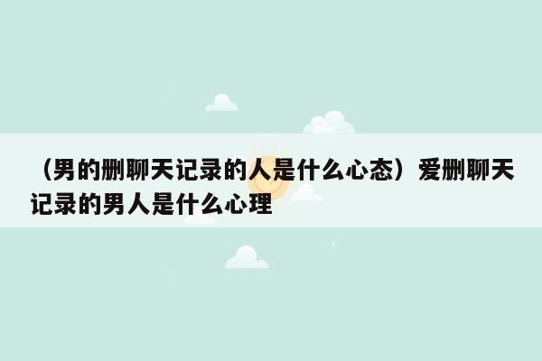 （男的删聊天记录的人是什么心态）爱删聊天记录的男人是什么心理