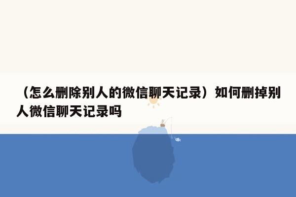 （怎么删除别人的微信聊天记录）如何删掉别人微信聊天记录吗