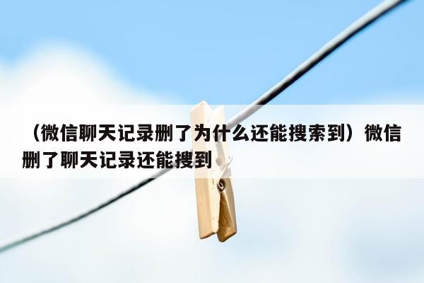 （微信聊天记录删了为什么还能搜索到）微信删了聊天记录还能搜到