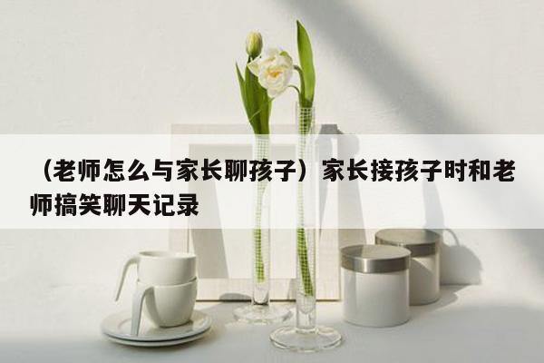 （老师怎么与家长聊孩子）家长接孩子时和老师搞笑聊天记录