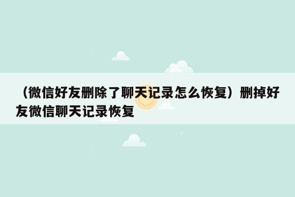 （微信好友删除了聊天记录怎么恢复）删掉好友微信聊天记录恢复