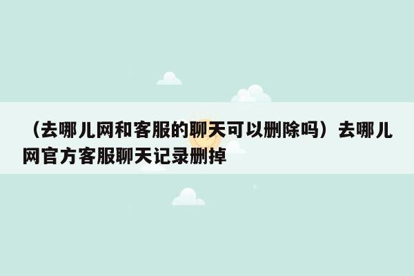 （去哪儿网和客服的聊天可以删除吗）去哪儿网官方客服聊天记录删掉