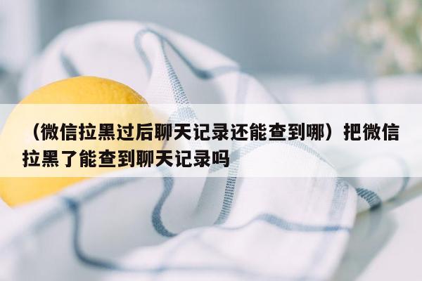 （微信拉黑过后聊天记录还能查到哪）把微信拉黑了能查到聊天记录吗