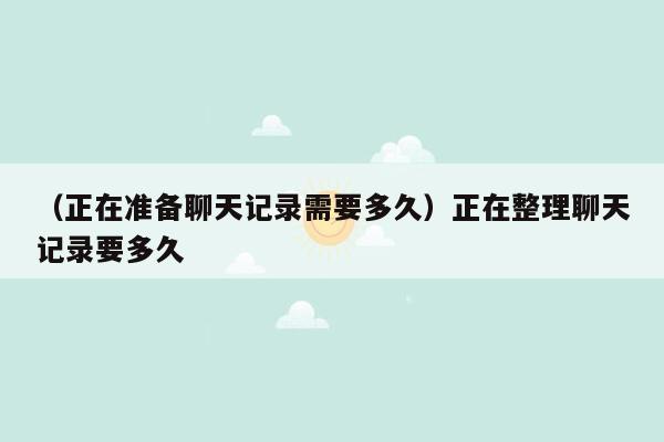 （正在准备聊天记录需要多久）正在整理聊天记录要多久