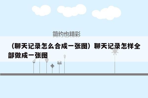 （聊天记录怎么合成一张图）聊天记录怎样全部做成一张图