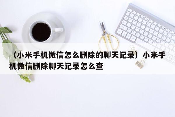 （小米手机微信怎么删除的聊天记录）小米手机微信删除聊天记录怎么查