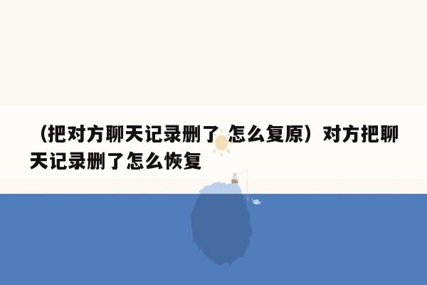 （把对方聊天记录删了 怎么复原）对方把聊天记录删了怎么恢复