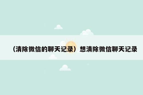 （清除微信的聊天记录）想清除微信聊天记录