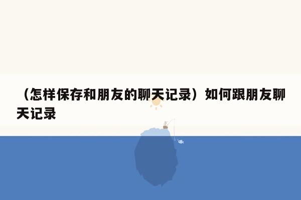 （怎样保存和朋友的聊天记录）如何跟朋友聊天记录