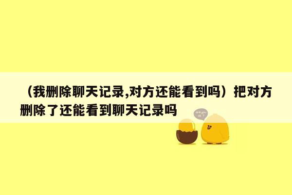 （我删除聊天记录,对方还能看到吗）把对方删除了还能看到聊天记录吗