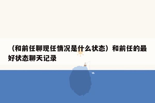 （和前任聊现任情况是什么状态）和前任的最好状态聊天记录