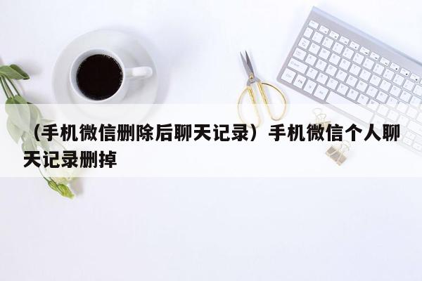 （手机微信删除后聊天记录）手机微信个人聊天记录删掉