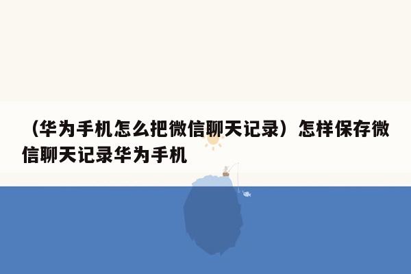 （华为手机怎么把微信聊天记录）怎样保存微信聊天记录华为手机