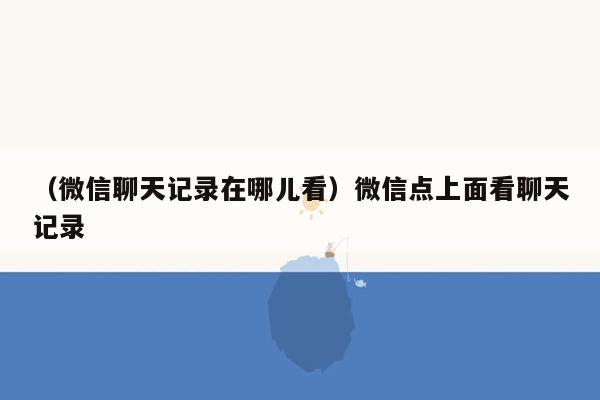 （微信聊天记录在哪儿看）微信点上面看聊天记录