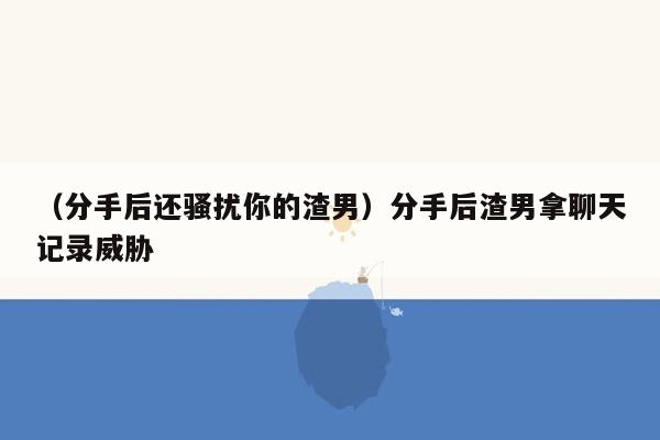 （分手后还骚扰你的渣男）分手后渣男拿聊天记录威胁