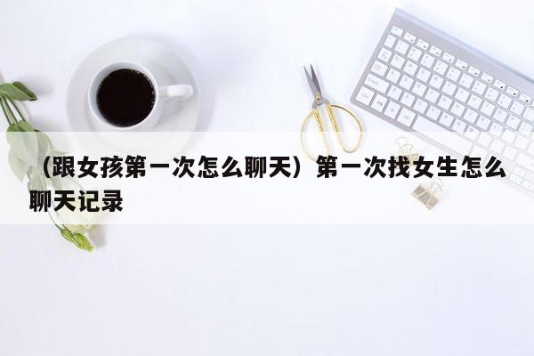 （跟女孩第一次怎么聊天）第一次找女生怎么聊天记录