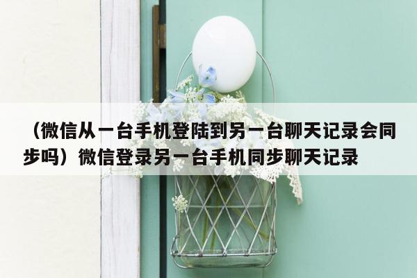 （微信从一台手机登陆到另一台聊天记录会同步吗）微信登录另一台手机同步聊天记录