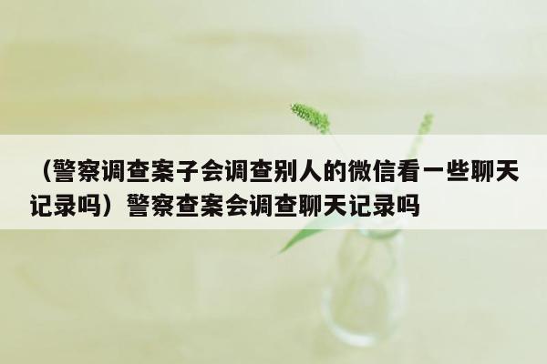 （警察调查案子会调查别人的微信看一些聊天记录吗）警察查案会调查聊天记录吗