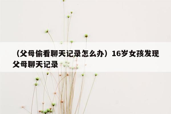 （父母偷看聊天记录怎么办）16岁女孩发现父母聊天记录