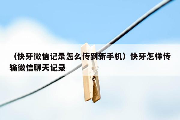 （快牙微信记录怎么传到新手机）快牙怎样传输微信聊天记录