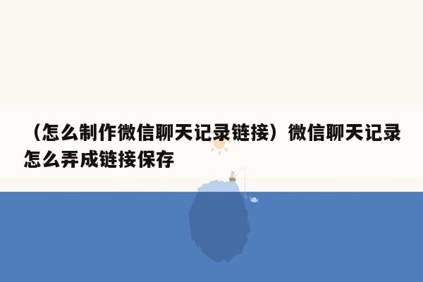 （怎么制作微信聊天记录链接）微信聊天记录怎么弄成链接保存