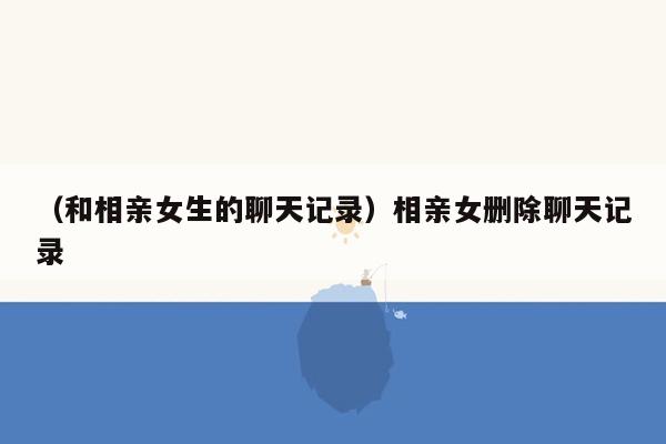 （和相亲女生的聊天记录）相亲女删除聊天记录