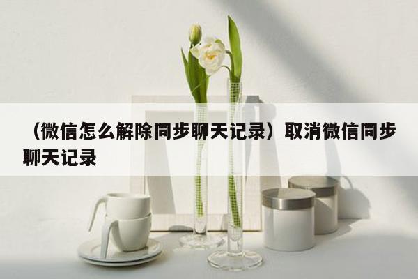 （微信怎么解除同步聊天记录）取消微信同步聊天记录