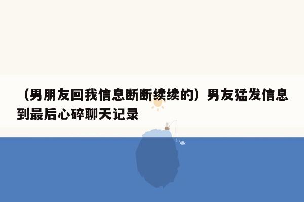 （男朋友回我信息断断续续的）男友猛发信息到最后心碎聊天记录