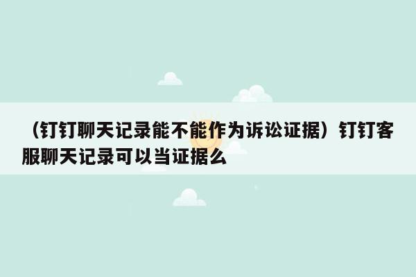 （钉钉聊天记录能不能作为诉讼证据）钉钉客服聊天记录可以当证据么