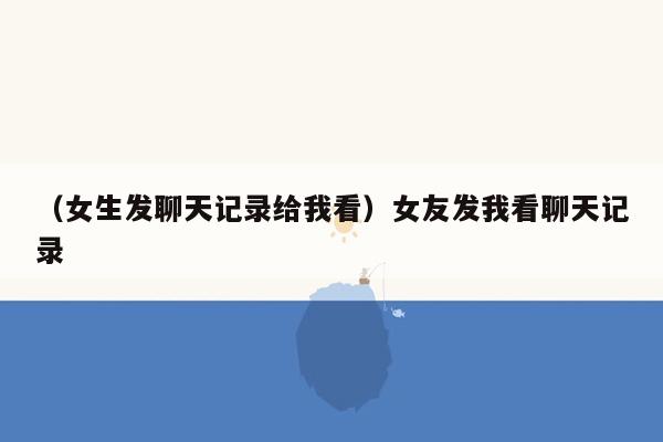 （女生发聊天记录给我看）女友发我看聊天记录