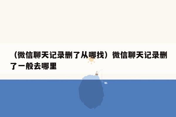 （微信聊天记录删了从哪找）微信聊天记录删了一般去哪里