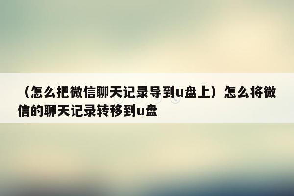 （怎么把微信聊天记录导到u盘上）怎么将微信的聊天记录转移到u盘