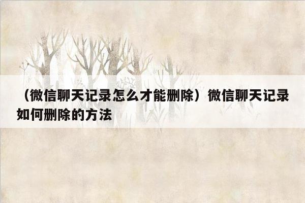 （微信聊天记录怎么才能删除）微信聊天记录如何删除的方法